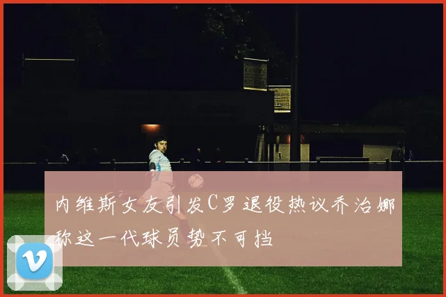 内维斯女友引发C罗退役热议乔治娜称这一代球员势不可挡
