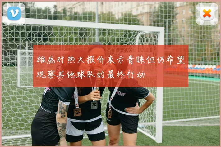 雄鹿对热火报价表示青睐但仍希望观察其他球队的最终行动