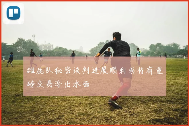 雄鹿队秘密谈判进展顺利或将有重磅交易浮出水面