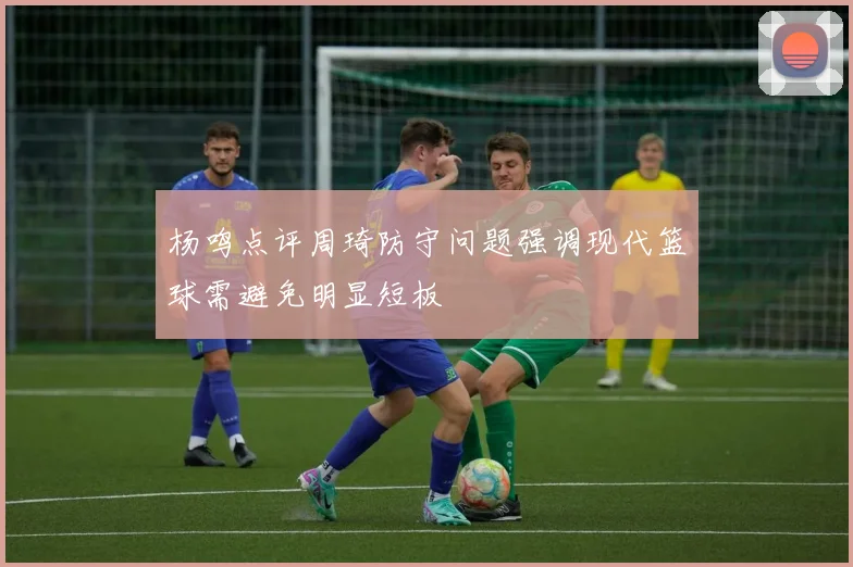 杨鸣点评周琦防守问题强调现代篮球需避免明显短板