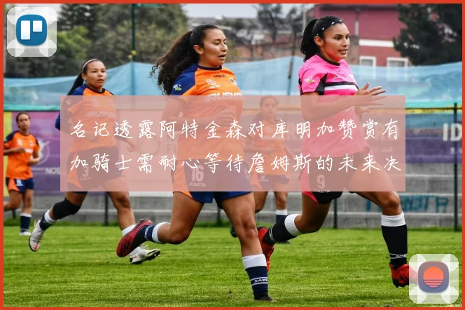 名记透露阿特金森对库明加赞赏有加骑士需耐心等待詹姆斯的未来决定