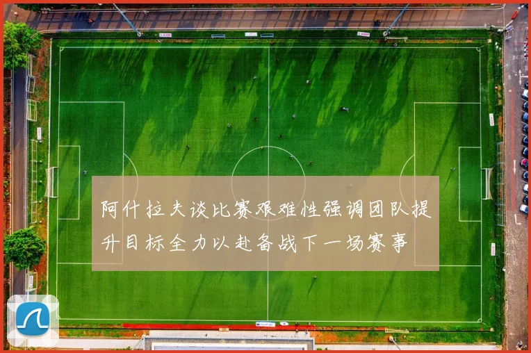 阿什拉夫谈比赛艰难性强调团队提升目标全力以赴备战下一场赛事