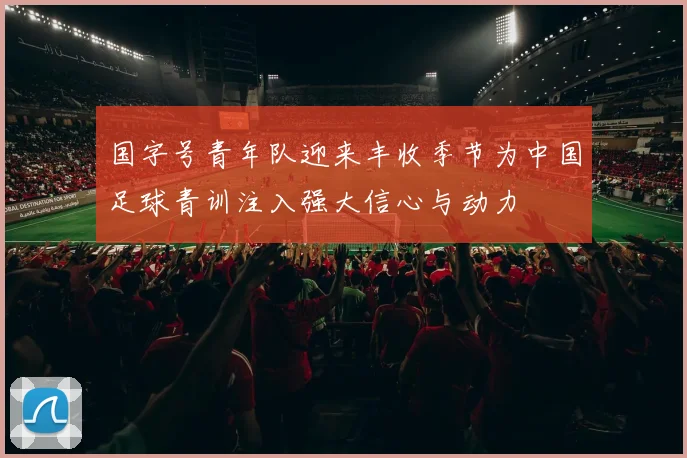 国字号青年队迎来丰收季节为中国足球青训注入强大信心与动力