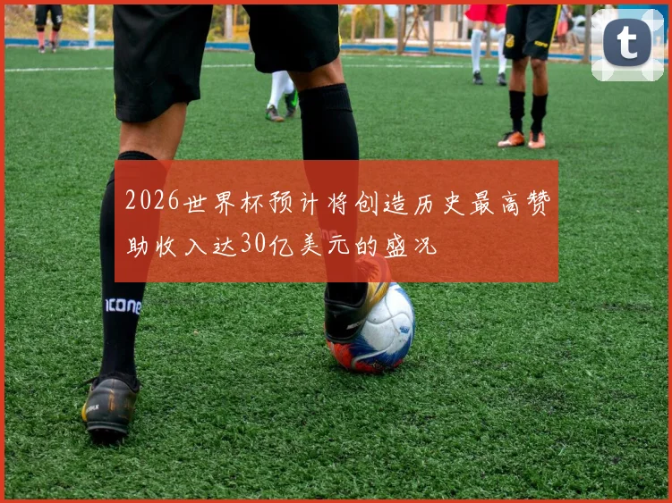 2026世界杯预计将创造历史最高赞助收入达30亿美元的盛况