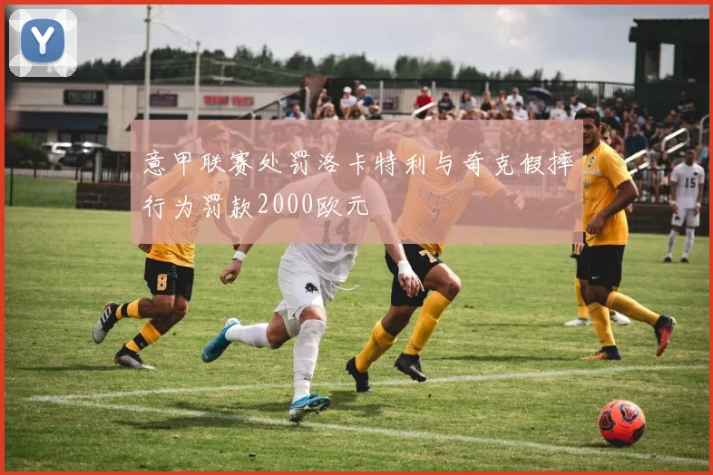 意甲联赛处罚洛卡特利与奇克假摔行为罚款2000欧元