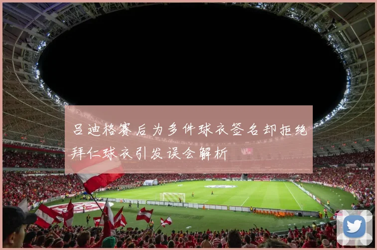 吕迪格赛后为多件球衣签名却拒绝拜仁球衣引发误会解析