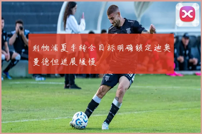 利物浦夏季转会目标明确锁定迪奥曼德但进展缓慢
