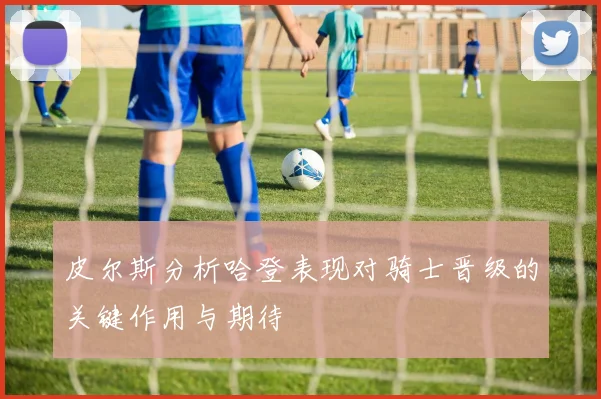 皮尔斯分析哈登表现对骑士晋级的关键作用与期待