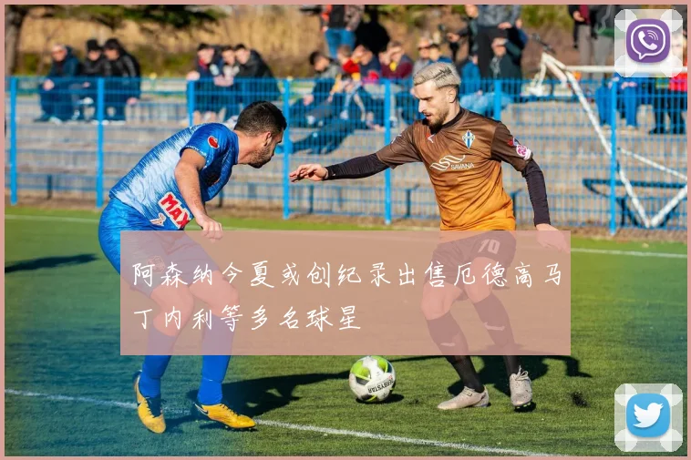 阿森纳今夏或创纪录出售厄德高马丁内利等多名球星