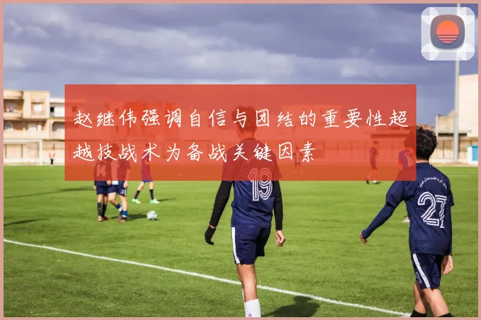 赵继伟强调自信与团结的重要性超越技战术为备战关键因素