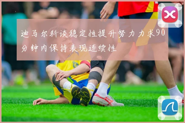 迪马尔科谈稳定性提升努力力求90分钟内保持表现连续性