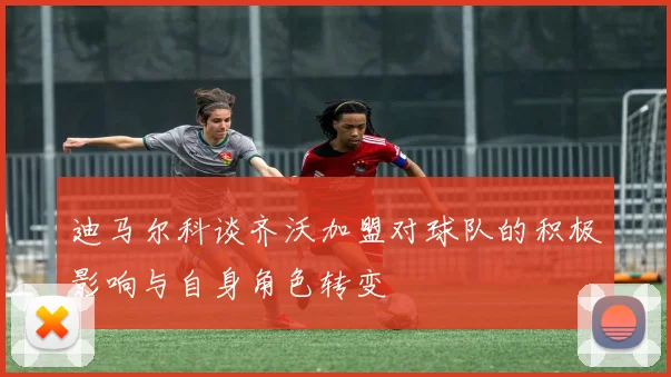 迪马尔科谈齐沃加盟对球队的积极影响与自身角色转变