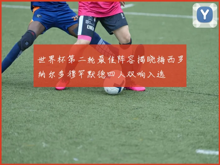 世界杯第二轮最佳阵容揭晓梅西罗纳尔多穆罕默德四人双响入选