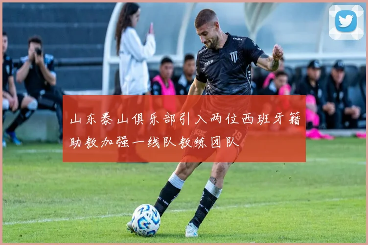 山东泰山俱乐部引入两位西班牙籍助教加强一线队教练团队