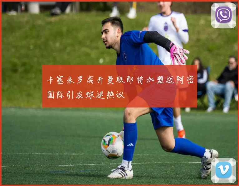 卡塞米罗离开曼联即将加盟迈阿密国际引发球迷热议