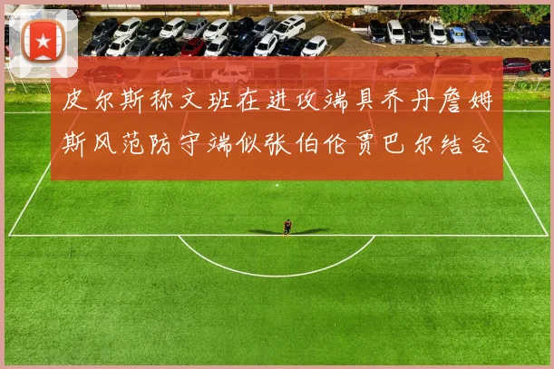 皮尔斯称文班在进攻端具乔丹詹姆斯风范防守端似张伯伦贾巴尔结合