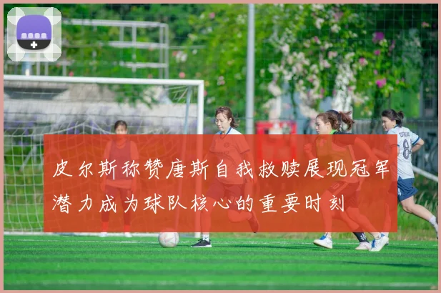 皮尔斯称赞唐斯自我救赎展现冠军潜力成为球队核心的重要时刻