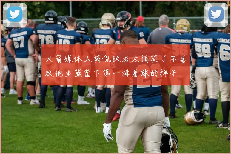 火箭媒体人调侃狄龙太搞笑了不喜欢他坐篮筐下第一排看球的样子